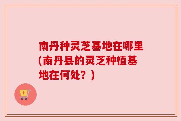 南丹种灵芝基地在哪里(南丹县的灵芝种植基地在何处？)