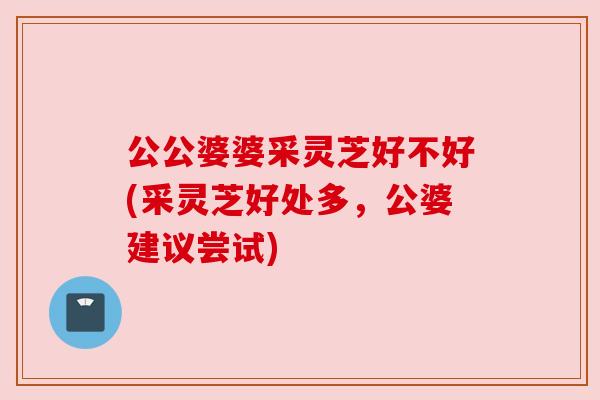 公公婆婆采灵芝好不好(采灵芝好处多,公婆建议尝试) 公公婆婆采灵芝好不好(采灵芝好处多,公婆建议尝试)