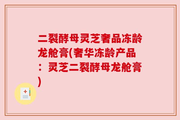 二裂酵母灵芝奢品冻龄龙舱膏(奢华冻龄产品:灵芝二裂酵母龙舱膏) 二裂酵母灵芝奢品冻龄龙舱膏(奢华冻龄产品:灵芝二裂酵母龙舱膏)