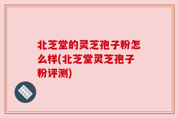 北芝堂的灵芝孢子粉怎么样(北芝堂灵芝孢子粉评测) 北芝堂的灵芝孢子粉怎么样(北芝堂灵芝孢子粉评测)