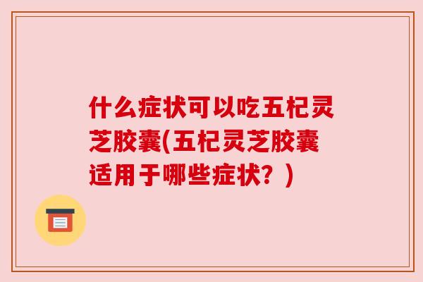什么症状可以吃五杞灵芝胶囊(五杞灵芝胶囊适用于哪些症状？)
