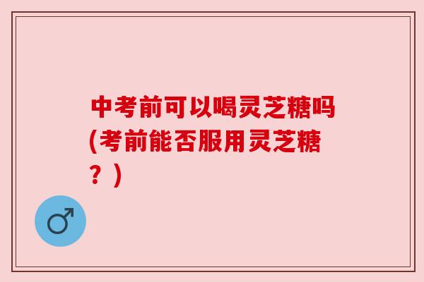 中考前可以喝灵芝糖吗(考前能否服用灵芝糖？)