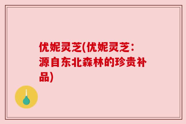 优妮灵芝(优妮灵芝:源自东北森林的珍贵补品) 优妮灵芝(优妮灵芝:源自东北森林的珍贵补品)