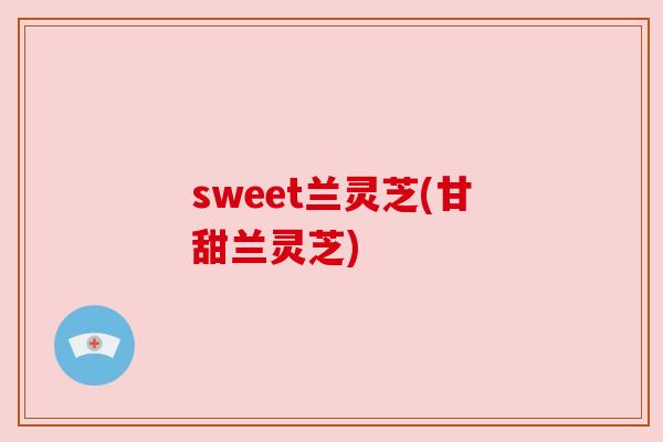 sweet兰灵芝(甘甜兰灵芝) sweet兰灵芝(甘甜兰灵芝)