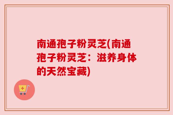 南通孢子粉灵芝(南通孢子粉灵芝:滋养身体的天然宝藏) 南通孢子粉灵芝(南通孢子粉灵芝:滋养身体的天然宝藏)