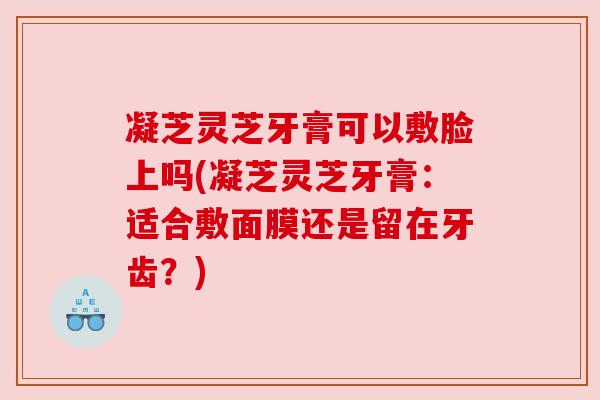 凝芝灵芝牙膏可以敷脸上吗(凝芝灵芝牙膏:适合敷面膜还是留在牙齿?) 凝芝灵芝牙膏可以敷脸上吗(凝芝灵芝牙膏:适合敷面膜还是留在牙齿?)