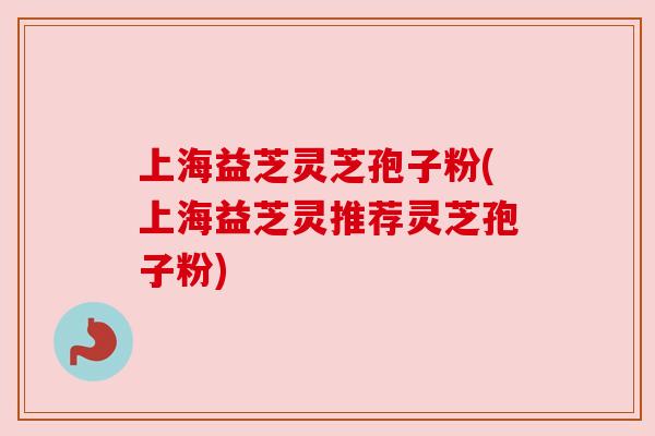 上海益芝灵芝孢子粉(上海益芝灵推荐灵芝孢子粉) 上海益芝灵芝孢子粉(上海益芝灵推荐灵芝孢子粉)
