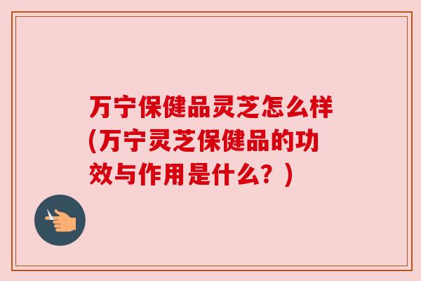 万宁保健品灵芝怎么样(万宁灵芝保健品的功效与作用是什么？)