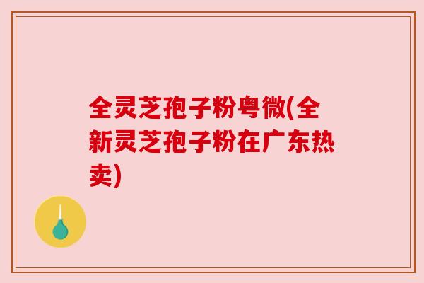 全灵芝孢子粉粤微(全新灵芝孢子粉在广东热卖) 全灵芝孢子粉粤微(全新灵芝孢子粉在广东热卖)