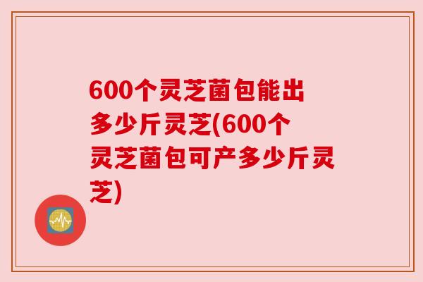 600个灵芝菌包能出多少斤灵芝(600个灵芝菌包可产多少斤灵芝) 600个灵芝菌包能出多少斤灵芝(600个灵芝菌包可产多少斤灵芝)