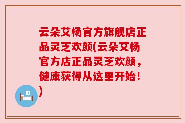 云朵艾杨官方旗舰店正品灵芝欢颜(云朵艾杨官方店正品灵芝欢颜,健康获得从这里开始!) 云朵艾杨官方旗舰店正品灵芝欢颜(云朵艾杨官方店正品灵芝欢颜,健康获得从这里开始!)