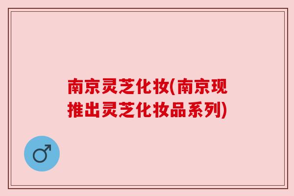 南京灵芝化妆(南京现推出灵芝化妆品系列) 南京灵芝化妆(南京现推出灵芝化妆品系列)