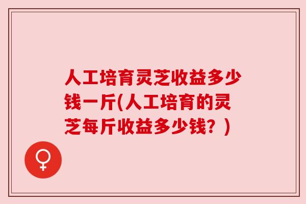 人工培育灵芝收益多少钱一斤(人工培育的灵芝每斤收益多少钱?) 人工培育灵芝收益多少钱一斤(人工培育的灵芝每斤收益多少钱?)