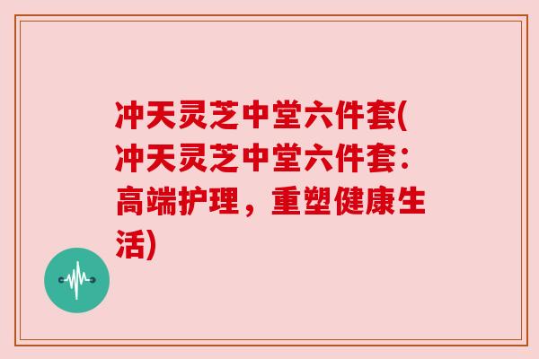 冲天灵芝中堂六件套(冲天灵芝中堂六件套:高端护理,重塑健康生活) 冲天灵芝中堂六件套(冲天灵芝中堂六件套:高端护理,重塑健康生活)