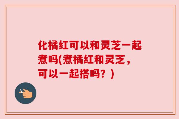 化橘红可以和灵芝一起煮吗(煮橘红和灵芝,可以一起搭吗?) 化橘红可以和灵芝一起煮吗(煮橘红和灵芝,可以一起搭吗?)