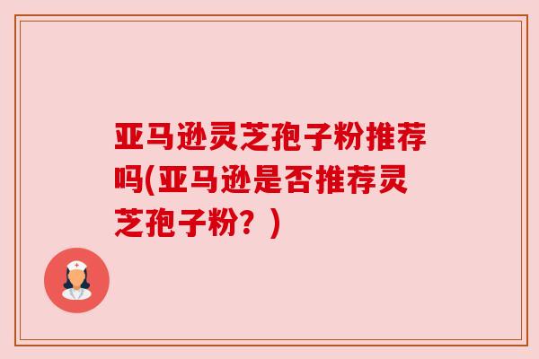 亚马逊灵芝孢子粉推荐吗(亚马逊是否推荐灵芝孢子粉？)