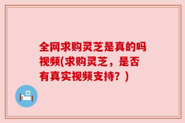全网求购灵芝是真的吗视频(求购灵芝，是否有真实视频支持？)