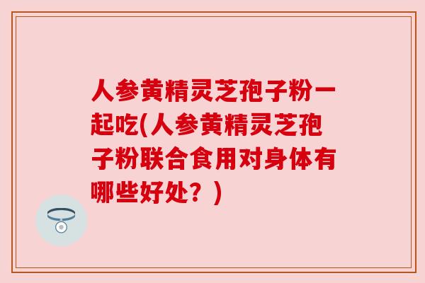 人参黄精灵芝孢子粉一起吃(人参黄精灵芝孢子粉联合食用对身体有哪些好处?) 人参黄精灵芝孢子粉一起吃(人参黄精灵芝孢子粉联合食用对身体有哪些好处?)