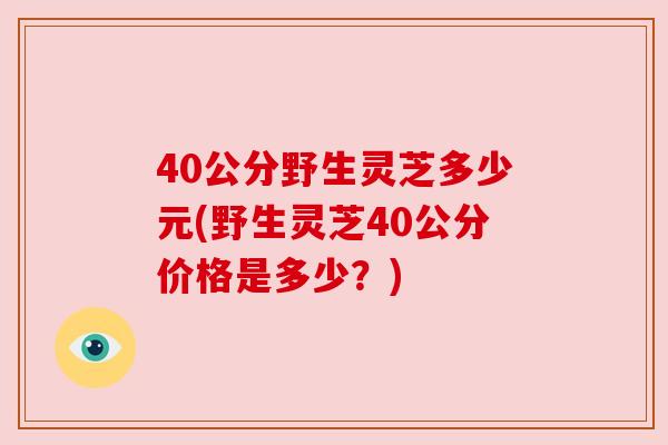 40公分野生灵芝多少元(野生灵芝40公分价格是多少？)