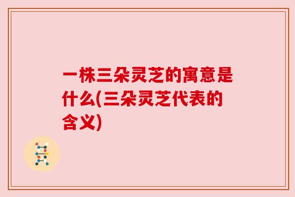 一株三朵灵芝的寓意是什么(三朵灵芝代表的含义) 一株三朵灵芝的寓意是什么(三朵灵芝代表的含义)