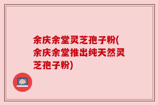 余庆余堂灵芝孢子粉(余庆余堂推出纯天然灵芝孢子粉)