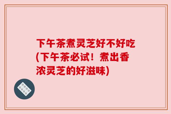 下午茶煮灵芝好不好吃(下午茶必试！煮出香浓灵芝的好滋味)