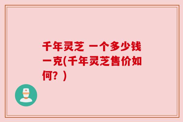 千年灵芝 一个多少钱一克(千年灵芝售价如何？)