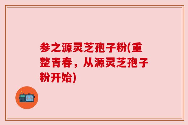 参之源灵芝孢子粉(重整青春,从源灵芝孢子粉开始) 参之源灵芝孢子粉(重整青春,从源灵芝孢子粉开始)