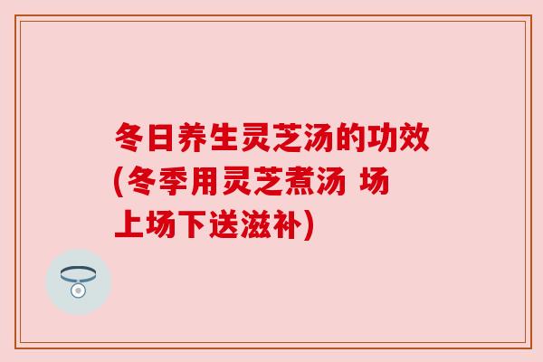 冬日养生灵芝汤的功效(冬季用灵芝煮汤 场上场下送滋补)