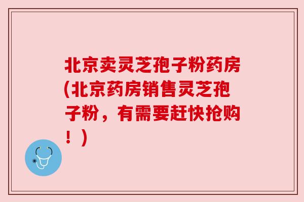 北京卖灵芝孢子粉药房(北京药房销售灵芝孢子粉，有需要赶快抢购！)