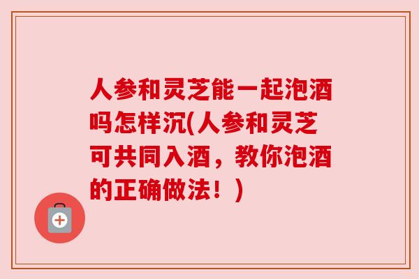 人参和灵芝能一起泡酒吗怎样沉(人参和灵芝可共同入酒，教你泡酒的正确做法！)