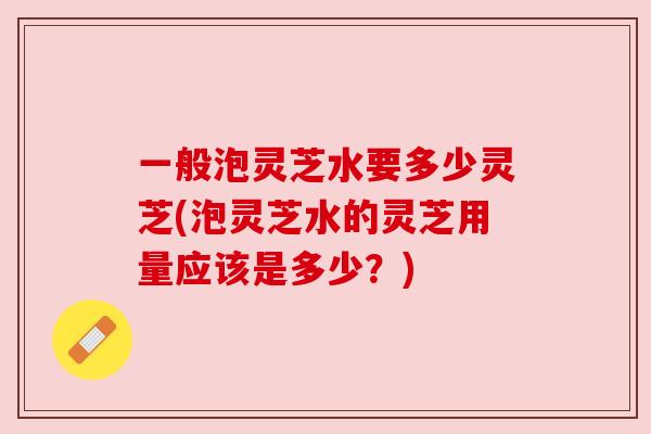 一般泡灵芝水要多少灵芝(泡灵芝水的灵芝用量应该是多少?) 一般泡灵芝水要多少灵芝(泡灵芝水的灵芝用量应该是多少?)