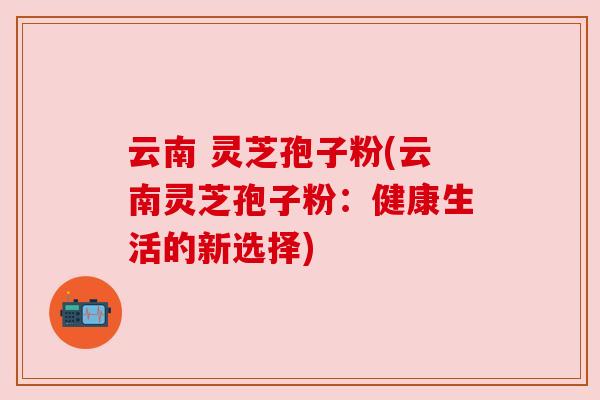 云南 灵芝孢子粉(云南灵芝孢子粉：健康生活的新选择)