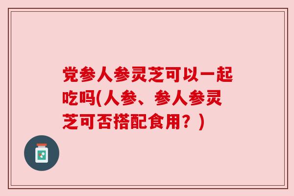 党参人参灵芝可以一起吃吗(人参、参人参灵芝可否搭配食用？)