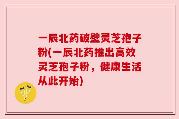 一辰北药破壁灵芝孢子粉(一辰北药推出高效灵芝孢子粉，健康生活从此开始)