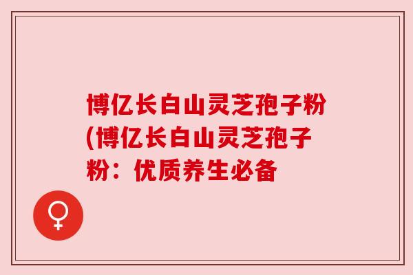 博亿长白山灵芝孢子粉(博亿长白山灵芝孢子粉：优质养生必备