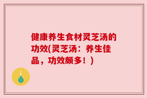 健康养生食材灵芝汤的功效(灵芝汤:养生佳品,功效颇多!) 健康养生食材灵芝汤的功效(灵芝汤:养生佳品,功效颇多!)