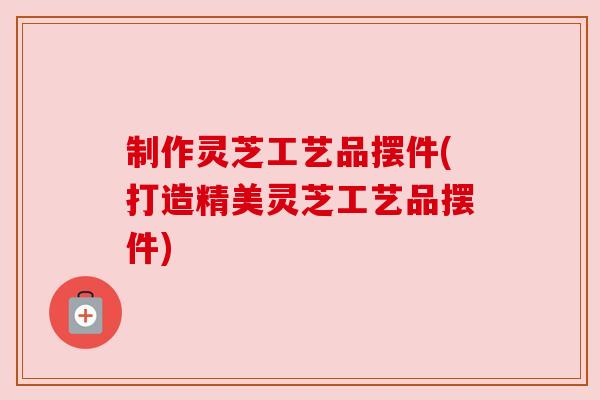制作灵芝工艺品摆件(打造精美灵芝工艺品摆件)
