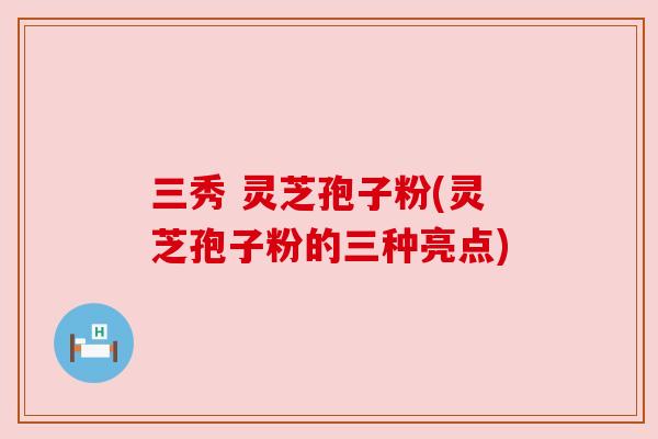 三秀 灵芝孢子粉(灵芝孢子粉的三种亮点)