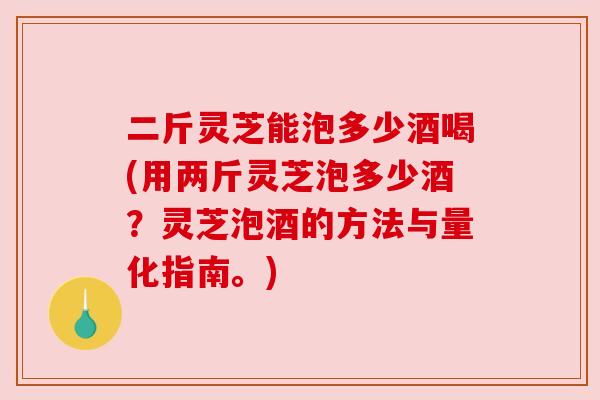 二斤灵芝能泡多少酒喝(用两斤灵芝泡多少酒？灵芝泡酒的方法与量化指南。)