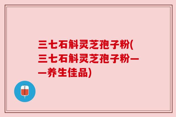 三七石斛灵芝孢子粉(三七石斛灵芝孢子粉——养生佳品)