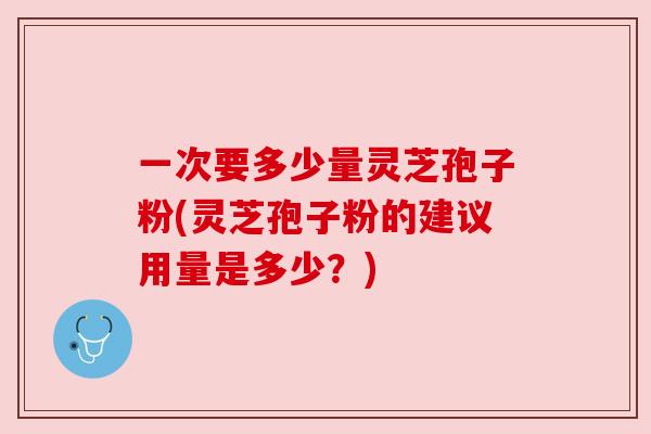 一次要多少量灵芝孢子粉(灵芝孢子粉的建议用量是多少？)