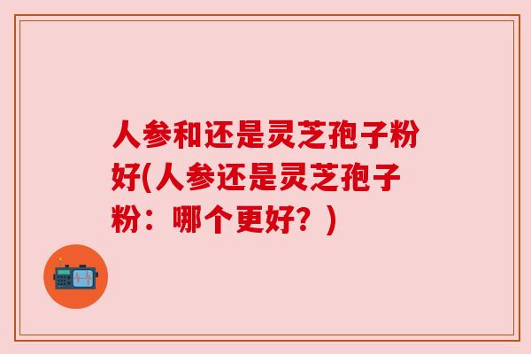 人参和还是灵芝孢子粉好(人参还是灵芝孢子粉：哪个更好？)