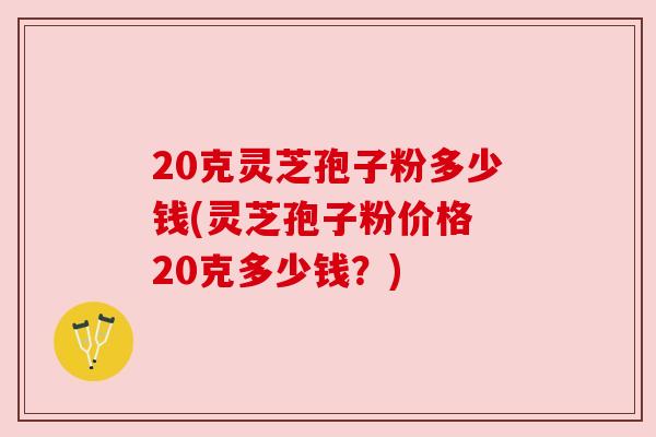 20克灵芝孢子粉多少钱(灵芝孢子粉价格 20克多少钱?) 20克灵芝孢子粉多少钱(灵芝孢子粉价格 20克多少钱?)