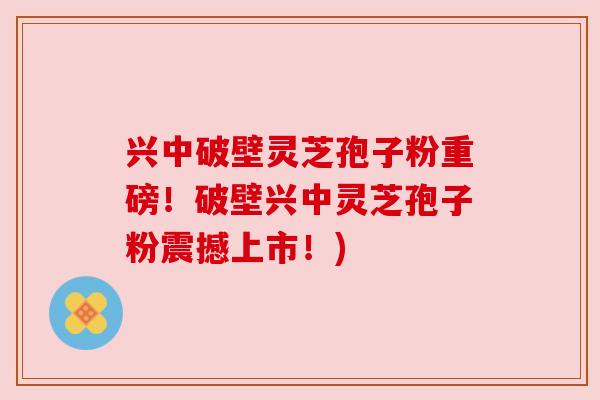 兴中破壁灵芝孢子粉重磅！破壁兴中灵芝孢子粉震撼上市！)