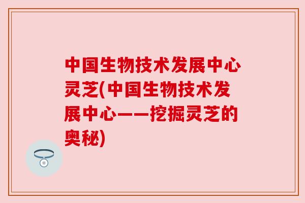 中国生物技术发展中心灵芝(中国生物技术发展中心——挖掘灵芝的奥秘)