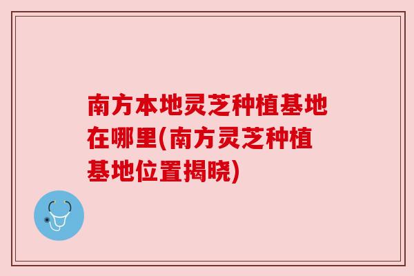 南方本地灵芝种植基地在哪里(南方灵芝种植基地位置揭晓)