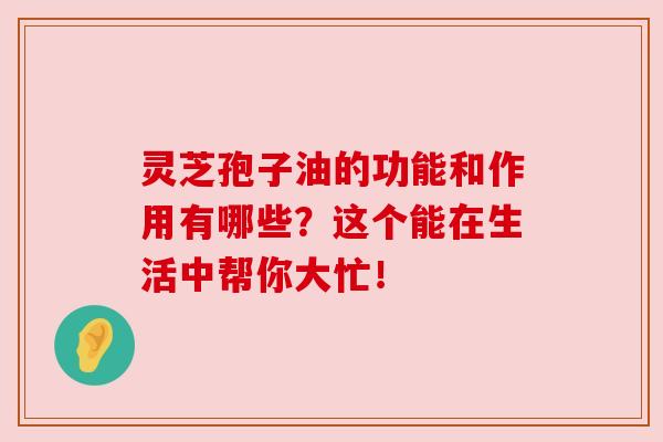灵芝孢子油的功能和作用有哪些？这个能在生活中帮你大忙！