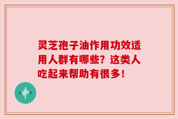 灵芝孢子油作用功效适用人群有哪些？这类人吃起来帮助有很多！