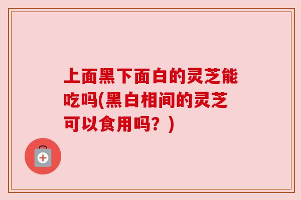 上面黑下面白的灵芝能吃吗(黑白相间的灵芝可以食用吗？)